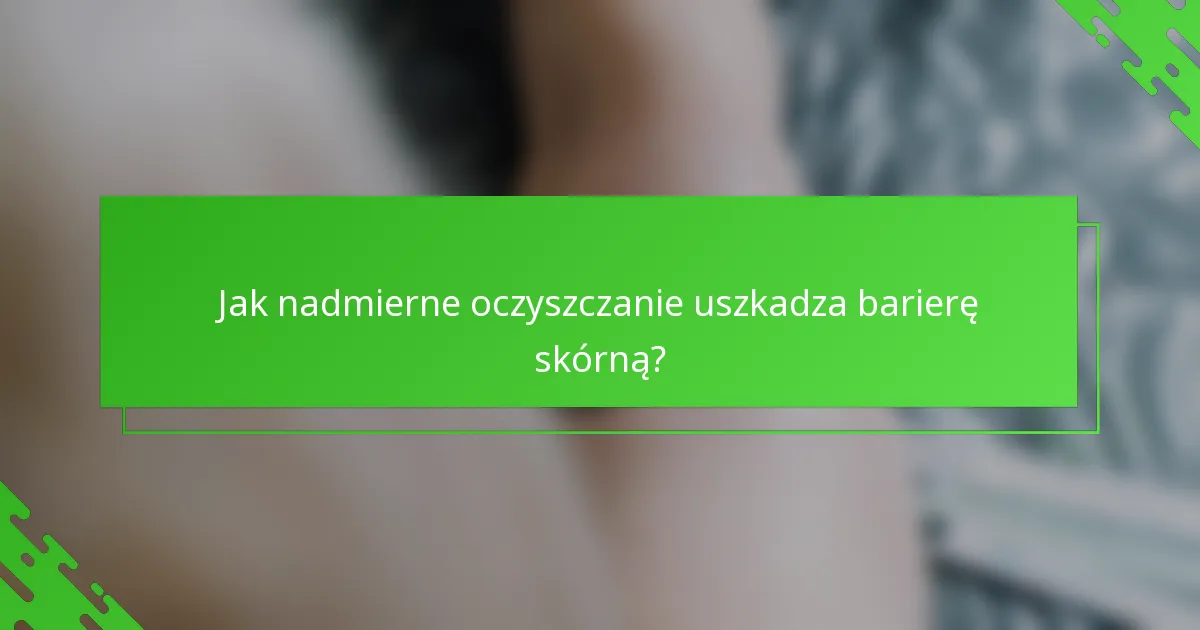 Jak nadmierne oczyszczanie uszkadza barierę skórną?