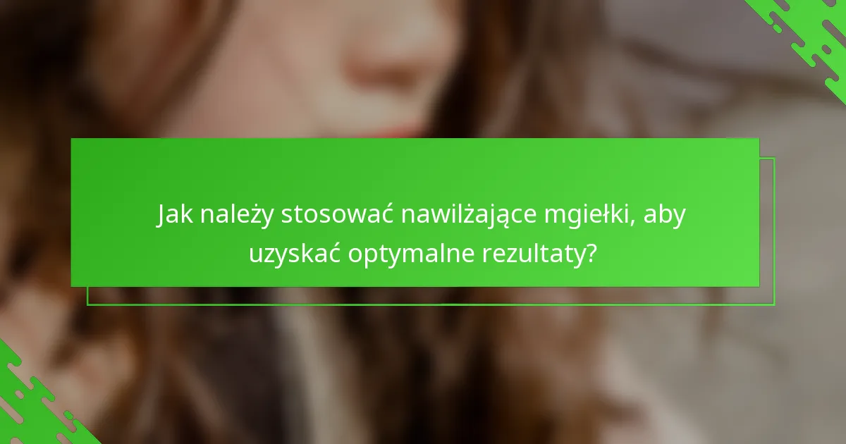 Jak należy stosować nawilżające mgiełki, aby uzyskać optymalne rezultaty?