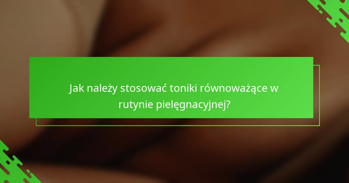 Jak należy stosować toniki równoważące w rutynie pielęgnacyjnej?