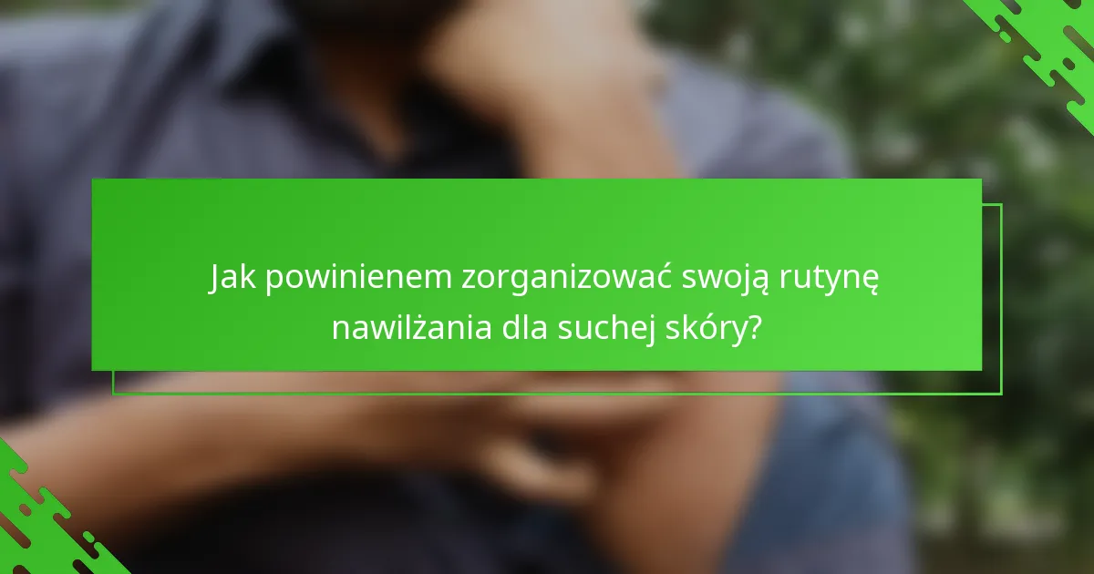 Jak powinienem zorganizować swoją rutynę nawilżania dla suchej skóry?