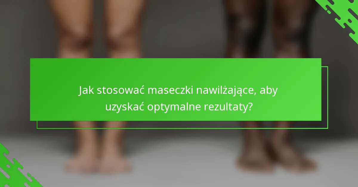 Jak stosować maseczki nawilżające, aby uzyskać optymalne rezultaty?