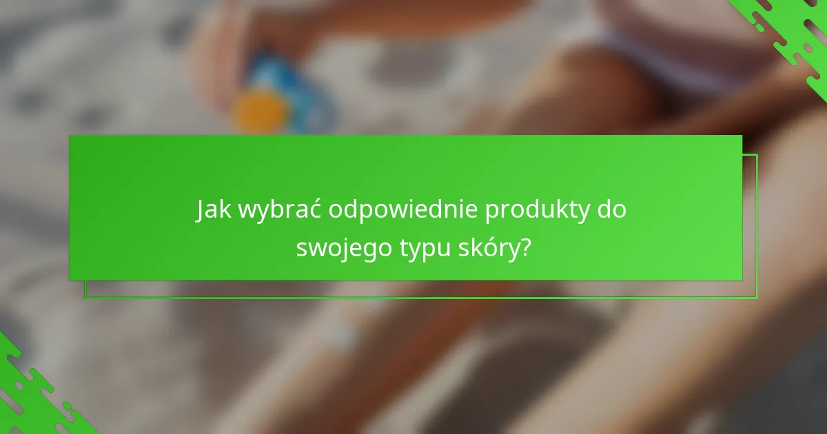 Jak wybrać odpowiednie produkty do swojego typu skóry?