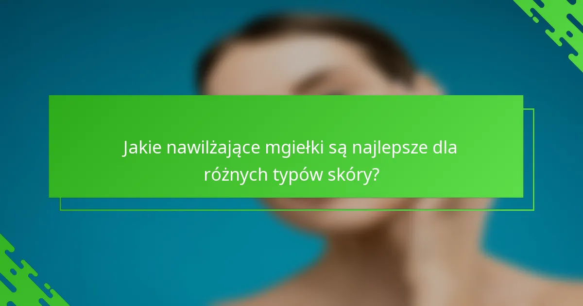 Jakie nawilżające mgiełki są najlepsze dla różnych typów skóry?
