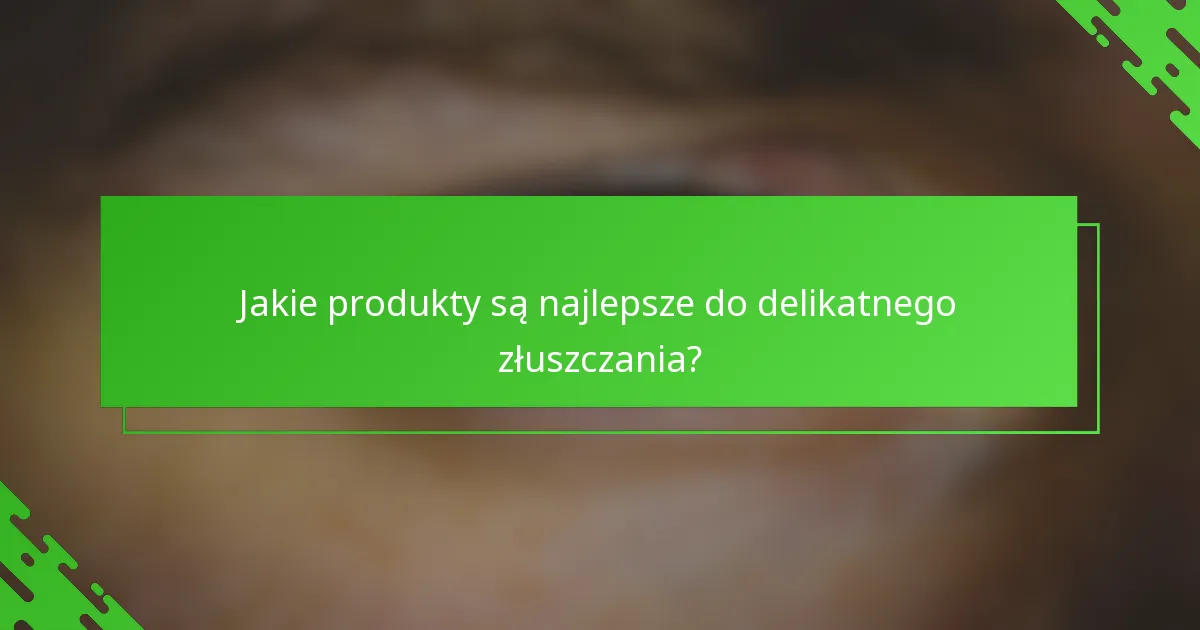 Jakie produkty są najlepsze do delikatnego złuszczania?