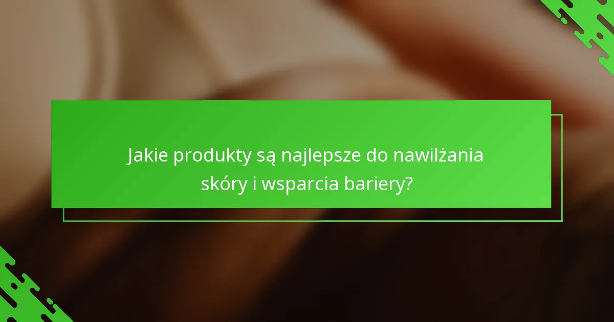 Jakie produkty są najlepsze do nawilżania skóry i wsparcia bariery?