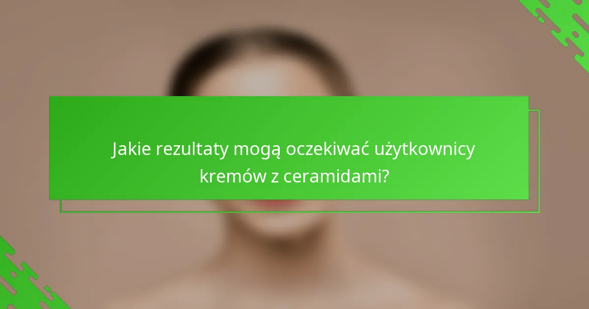 Jakie rezultaty mogą oczekiwać użytkownicy kremów z ceramidami?