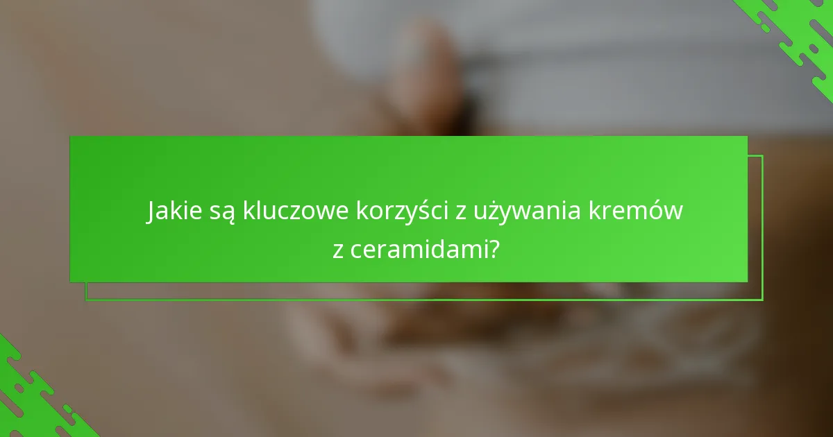 Jakie są kluczowe korzyści z używania kremów z ceramidami?