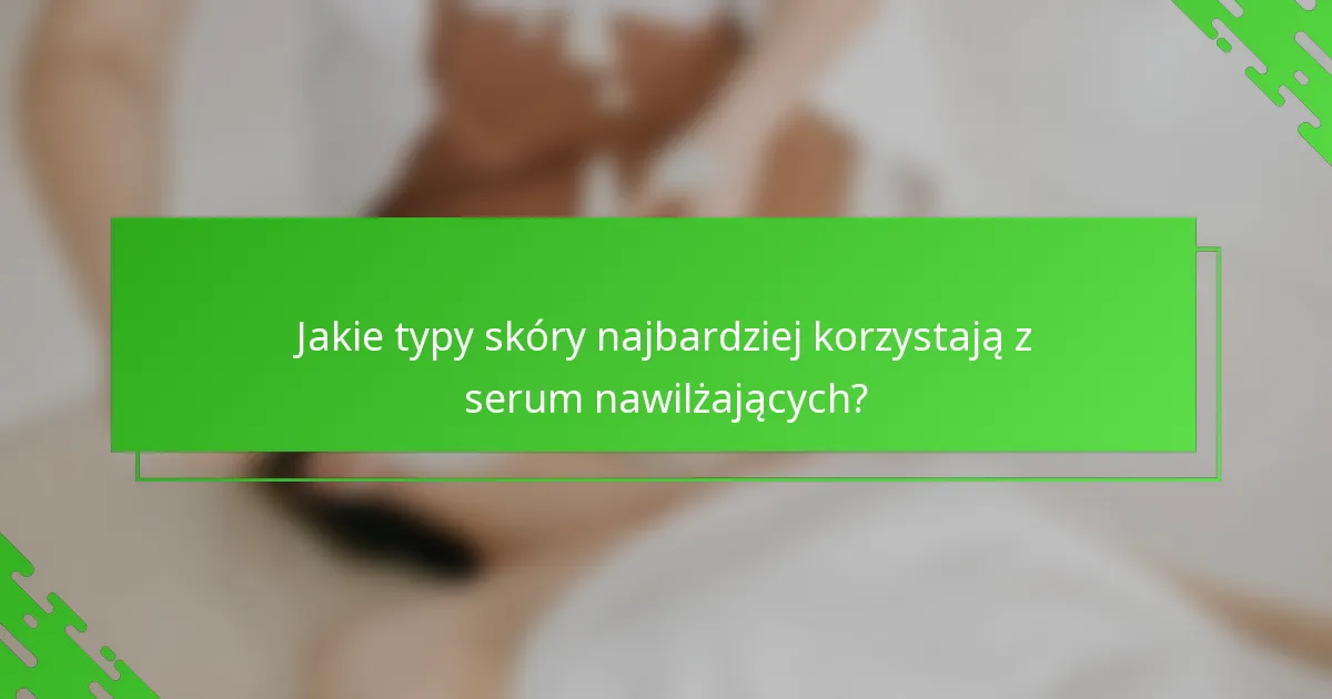 Jakie typy skóry najbardziej korzystają z serum nawilżających?